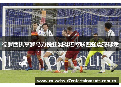 德罗西执掌罗马力挽狂澜挺进欧联四强震撼球迷 德罗西执掌罗马力挽狂澜挺进欧联四强震撼球迷